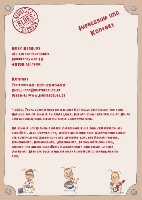 Busy Bedbugs c/o Lothar Dornieden Norderneyweg 18 48159 Münster Kontakt Telefon:+49-251-2845498 Email: info@busybedbugs.de Website: www.busybedbugs.de © 2010. Trotz sorgfältiger inhaltlicher Kontrolle übernehmen wir keine Haftung für die Inhalte externer Links. Für den Inhalt der verlinkten Seiten sind ausschließlich deren Betreiber verantwortlich. Die Inhalte und Elemente dieses Internetauftritts sind urheberrechtlich geschützt. Jede Verwertung, Veröffentlichung oder Veränderung bedarf der schriftlichen Zustimmung des Urhebers bzw. des Rechteinhabers. Firmennamen, Domainnamen, Warennamen, Produktbezeichnungen, Marken und andere geschützte Bezeichnungen sind Eigentum ihrer jeweiligen Besitzer auch wenn sie nicht entsprechend gekennzeichnet sind.