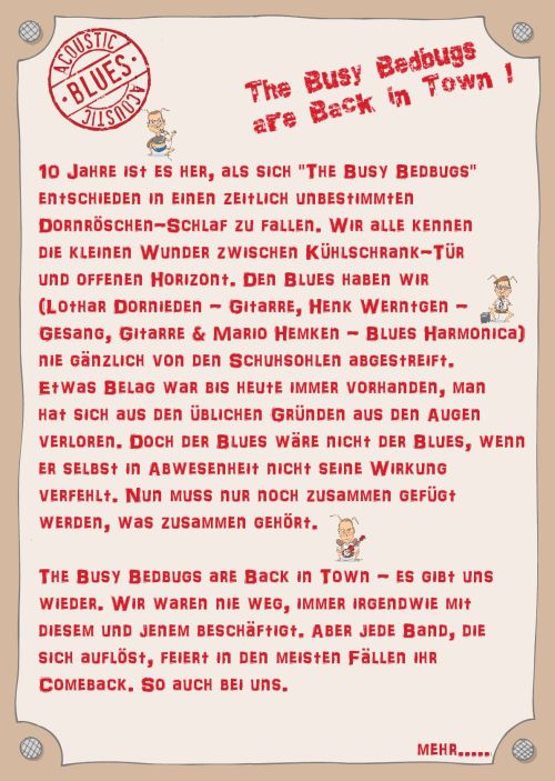 10 Jahre ist es her, als sich "The Busy Bedbugs" entschieden in einen zeitlich unbestimmten Dornröschen-Schlaf zu fallen. Wir alle kennen die kleinen Wunder zwischen Kühlschrank-Tür und offenen Horizont. Den Blues haben wir (Lothar Dornieden - Gitarre, Henk Werntgen - Gesang, Gitarre & Mario Hemken - Blues Harmonica) nie gänzlich von den Schuhsohlen abgestreift. Etwas Belag war bis heute immer vorhanden, man hat sich aus den üblichen Gründen aus den Augen verloren. Doch der Blues wäre nicht der Blues, wenn er selbst in Abwesenheit nicht seine Wirkung verfehlt. Nun muss nur noch zusammen gefügt werden, was zusammen gehört. The Busy Bedbugs are Back in Town - es gibt uns wieder. Wir waren nie weg, immer irgendwie mit diesem und jenem beschäftigt. Aber jede Band, die sich auflöst, feiert in den meisten Fällen ihr Comeback. So auch bei uns.